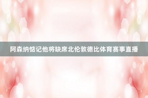 阿森纳惦记他将缺席北伦敦德比体育赛事直播