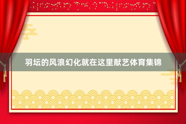 羽坛的风浪幻化就在这里献艺体育集锦