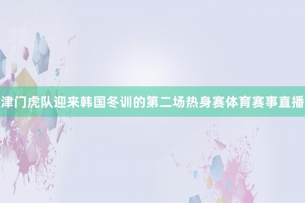 津门虎队迎来韩国冬训的第二场热身赛体育赛事直播