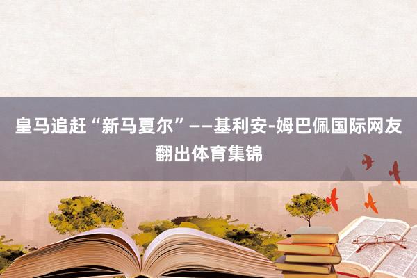 皇马追赶“新马夏尔”——基利安-姆巴佩国际网友翻出体育集锦