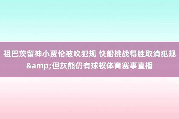 祖巴茨留神小贾伦被吹犯规 快船挑战得胜取消犯规&但灰熊仍有球权体育赛事直播