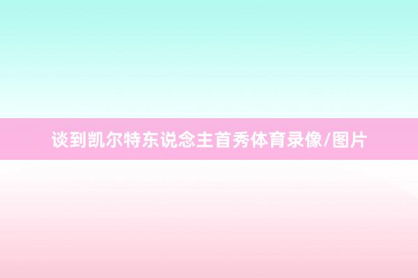 谈到凯尔特东说念主首秀体育录像/图片