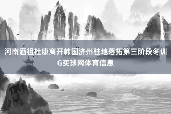 河南酒祖杜康离开韩国济州驻地落拓第三阶段冬训G买球网体育信息