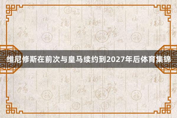 维尼修斯在前次与皇马续约到2027年后体育集锦