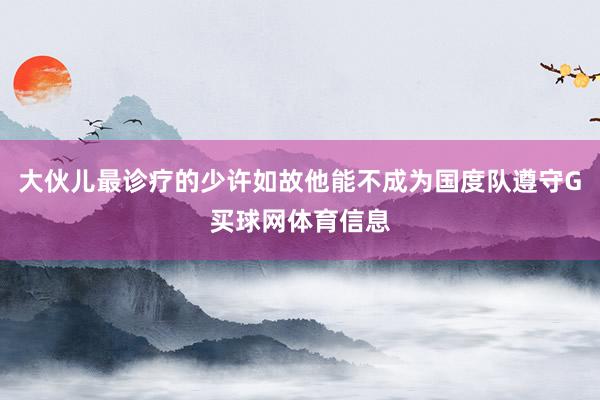 大伙儿最诊疗的少许如故他能不成为国度队遵守G买球网体育信息