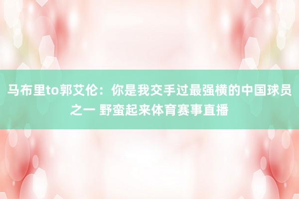 马布里to郭艾伦：你是我交手过最强横的中国球员之一 野蛮起来体育赛事直播