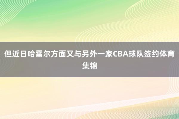 但近日哈雷尔方面又与另外一家CBA球队签约体育集锦