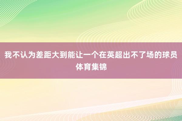 我不认为差距大到能让一个在英超出不了场的球员体育集锦