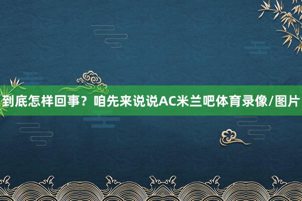 到底怎样回事？咱先来说说AC米兰吧体育录像/图片