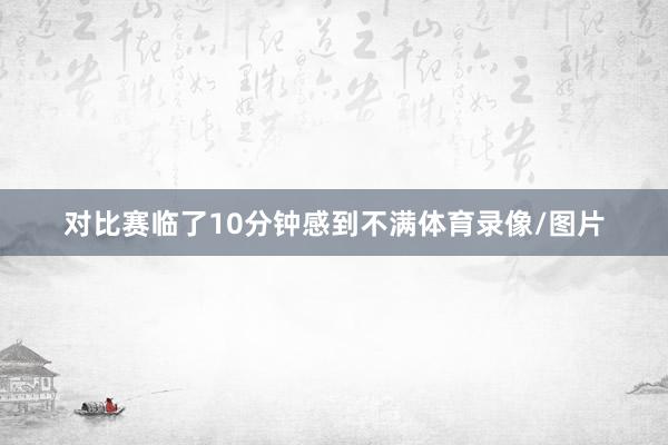 对比赛临了10分钟感到不满体育录像/图片