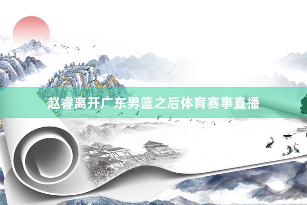 赵睿离开广东男篮之后体育赛事直播