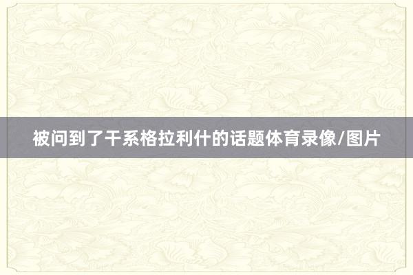 被问到了干系格拉利什的话题体育录像/图片